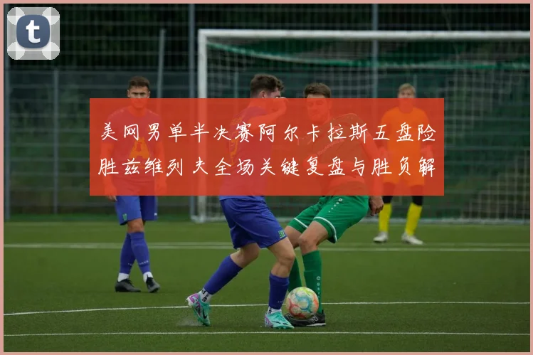 美网男单半决赛阿尔卡拉斯五盘险胜兹维列夫全场关键复盘与胜负解析