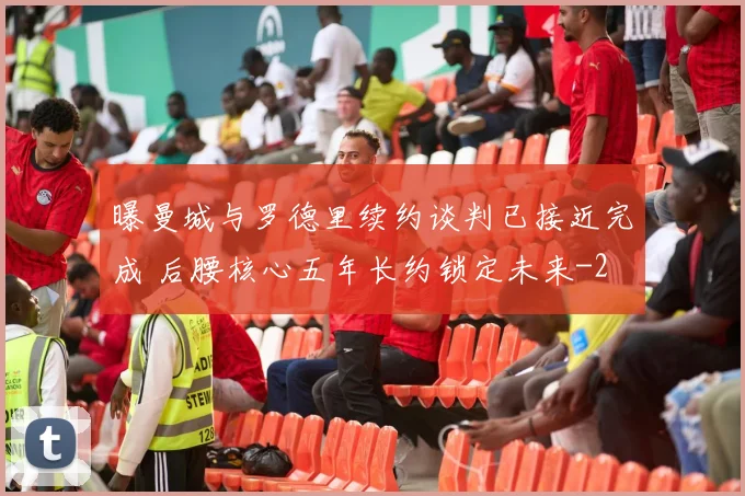 曝曼城与罗德里续约谈判已接近完成 后腰核心五年长约锁定未来